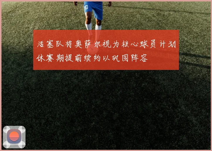 活塞队将奥萨尔视为核心球员计划休赛期提前续约以巩固阵容