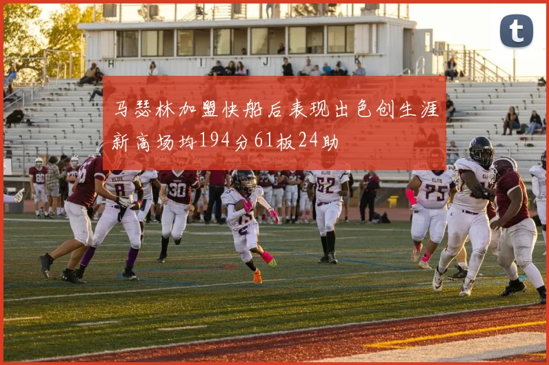 马瑟林加盟快船后表现出色创生涯新高场均194分61板24助