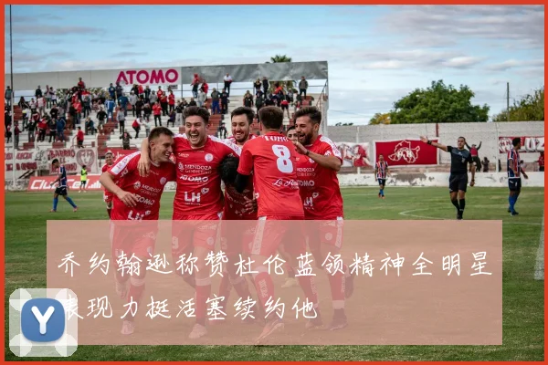 乔约翰逊称赞杜伦蓝领精神全明星表现力挺活塞续约他