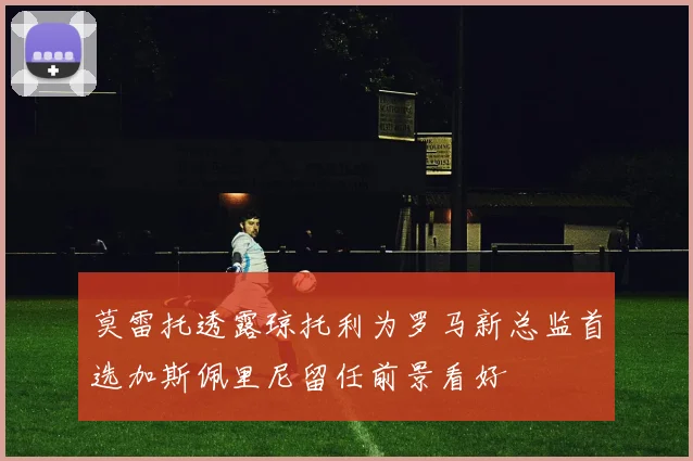 莫雷托透露琼托利为罗马新总监首选加斯佩里尼留任前景看好