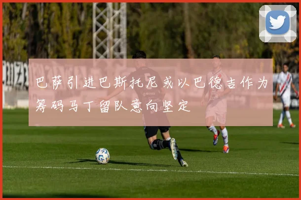 巴萨引进巴斯托尼或以巴德吉作为筹码马丁留队意向坚定