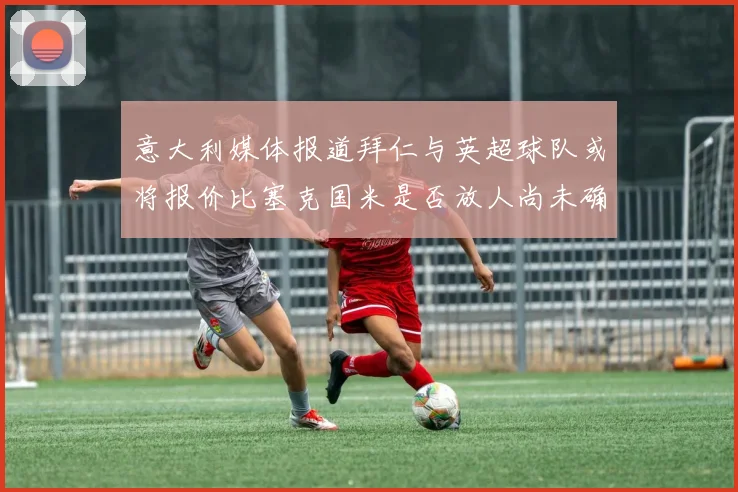 意大利媒体报道拜仁与英超球队或将报价比塞克国米是否放人尚未确定