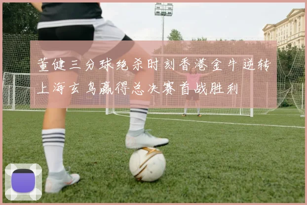 董健三分球绝杀时刻香港金牛逆转上海玄鸟赢得总决赛首战胜利