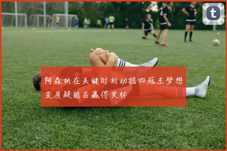 阿森纳在关键时刻动摇四冠王梦想变质疑能否赢得奖杯