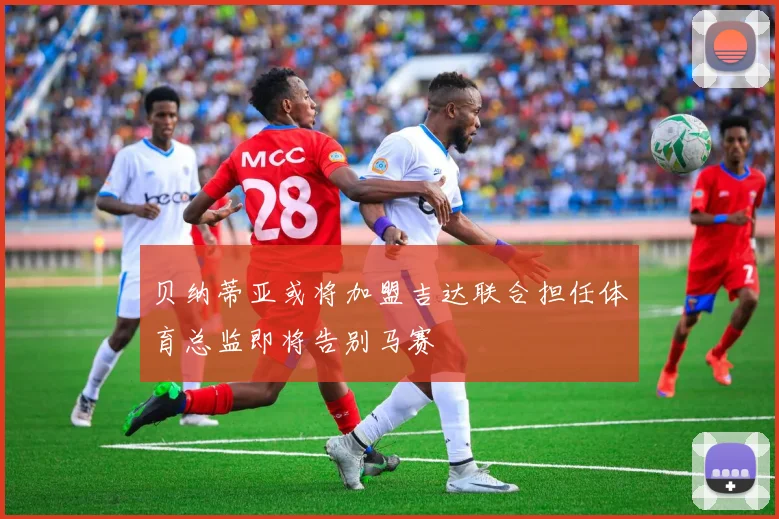 贝纳蒂亚或将加盟吉达联合担任体育总监即将告别马赛