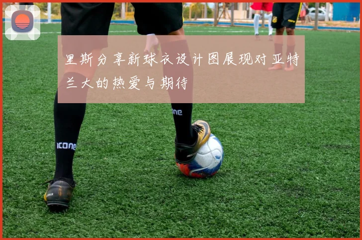 里斯分享新球衣设计图展现对亚特兰大的热爱与期待